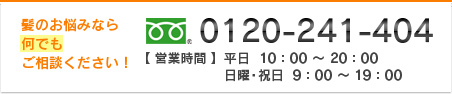 髪のお悩みなら何でもご相談ください！　フリーダイヤル：0120-241-404　【営業時間】平日10：00～20：00　日曜・祝日9：00～19：00